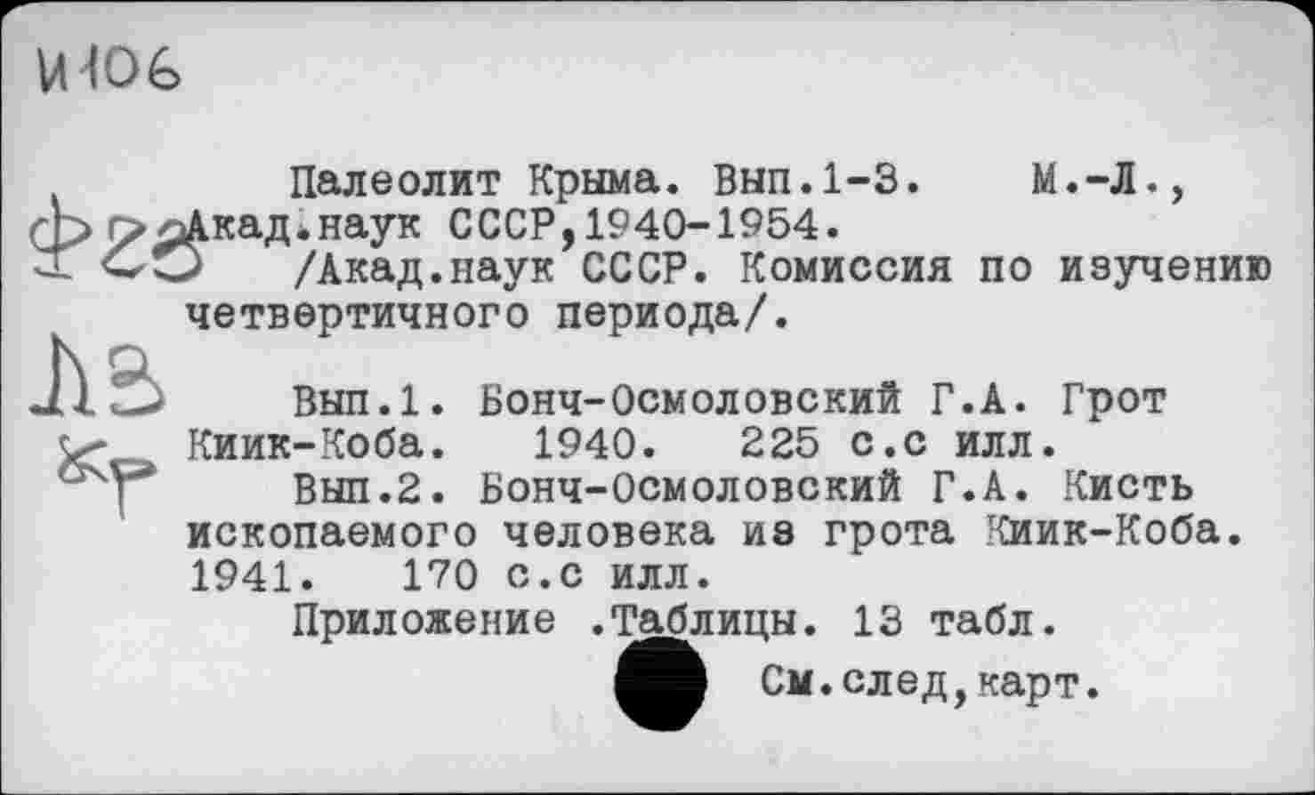 ﻿U 10 G
Палеолит Крыма. Вып.1-3.	М.-Л.,
г>оАкад*наук СССР, 1940-1954.
X СО	/Акад.наук СССР. Комиссия по изучению
четвертичного периода/.
Вып.1. Бонч-Осмоловский Г.A. Грот
Киик-Коба. 1940.	225 с.с илл.
Вып.2. Бонч-Осмоловский Г.А. Кисть ископаемого человека ив грота Киик-Коба. 1941.	170 с.с илл.
Приложение .Таблицы. 13 табл.
См. след, карт